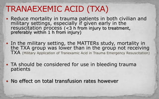 Reduce mortality in trauma patients in both civilian and
military settings, especially if given early in the
resuscitation process (<3 h from injury to treatment,
preferably within 1 h from injury)
 In the military setting, the MATTERs study, mortality in
the TXA group was lower than in the group not receiving
TXA (Military Application of Tranexamic Acid in Trauma Emergency Resuscitation)
 TA should be considered for use in bleeding trauma
patients
 No effect on total transfusion rates however
 