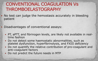  No test can judge the hemostasis accurately in bleeding
patient
 Disadvantages of conventional assays:
 PT, aPTT, and fibrinogen levels, are likely not available in real-
time fashion
 Do not detect some haemostatic abnormalities, such as
platelet dysfunction, hyperfibrinolysis, and FXIII deficiency
 Do not quantify the relative contribution of pro-coagulant and
anti-coagulant factors
 Do not predict the future needs in MTP
 