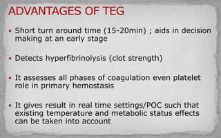  Short turn around time (15-20min) ; aids in decision
making at an early stage
 Detects hyperfibrinolysis (clot strength)
 It assesses all phases of coagulation even platelet
role in primary hemostasis
 It gives result in real time settings/POC such that
existing temperature and metabolic status effects
can be taken into account
 