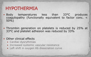  Body temperatures less than 33°C produces
coagulopathy (functionally equivalent to factor conc. <
50%)
 Thrombin generation on platelets is reduced by 25% at
33°C and platelet adhesion was reduced by 33%
 Other clinical effects
 Cardiac dysrythmias
 Increased systemic vascular resistance
 Left shift in oxygen Hb dissociation curve
 