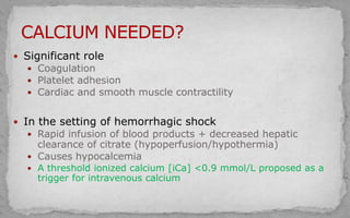  Significant role
 Coagulation
 Platelet adhesion
 Cardiac and smooth muscle contractility
 In the setting of hemorrhagic shock
 Rapid infusion of blood products + decreased hepatic
clearance of citrate (hypoperfusion/hypothermia)
 Causes hypocalcemia
 A threshold ionized calcium [iCa] <0.9 mmol/L proposed as a
trigger for intravenous calcium
 
