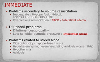  Problems secondary to volume resuscitation
 Inadequate : Hypoperfusionlactic
acidosisSIRSMODSDIC
 Overzealous resuscitation : TACO / Interstitial edema
 Dilutional problems
 Dilutional coagulopathy
 Low colloidal osmotic pressure : Interstitial edema
 Problems related to stored blood
 Citrate toxicity (hypoperfused liver)
 Hyperkalemia/magnesemia(existing acidosis worsen this)
 Hypothermia
 Acidosis
 