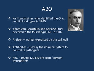 ABO
 Karl Landsteiner, who identified the O, A,
and B blood types in 1900.
 Alfred von Decastello and Adriano Sturli
discovered the fourth type, AB, in 1902.
 Antigen – marker expressed on the call wall
 Antibodies –used by the immune system to
neutralize pathogens
 RBC – 100 to 120 day life span / oxygen
transporters
 