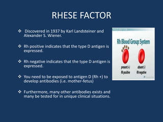 RHESE FACTOR
 Discovered in 1937 by Karl Landsteiner and
Alexander S. Wiener.
 Rh positive indicates that the type D antigen is
expressed.
 Rh negative indicates that the type D antigen is
expressed.
 You need to be exposed to antigen D (Rh +) to
develop antibodies (i.e. mother-fetus)
 Furthermore, many other antibodies exists and
many be tested for in unique clinical situations.
 