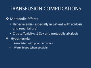 TRANSFUSION COMPLICATIONS
 Metabolic Effects:
• Hyperkalemia (especially in patient with acidosis
and renal failure)
• Citrate Toxicity: ↓Ca+ and metabolic alkalosis
 Hypothermia
• Associated with poor outcomes
• Warm blood when possible
 