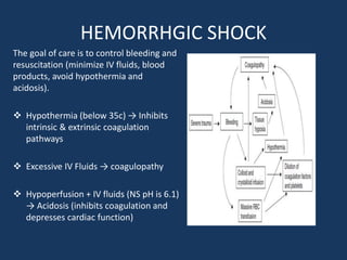 HEMORRHGIC SHOCK
The goal of care is to control bleeding and
resuscitation (minimize IV fluids, blood
products, avoid hypothermia and
acidosis).
 Hypothermia (below 35c) → Inhibits
intrinsic & extrinsic coagulation
pathways
 Excessive IV Fluids → coagulopathy
 Hypoperfusion + IV fluids (NS pH is 6.1)
→ Acidosis (inhibits coagulation and
depresses cardiac function)
 