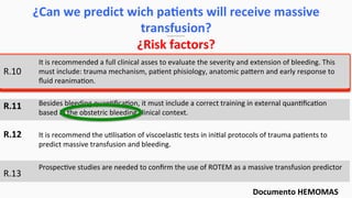 R.10	
  
	
  
R.11	
  
	
  
R.12	
  
	
  
R.13	
  
It	
  is	
  recommended	
  a	
  full	
  clinical	
  asses	
  to	
  evaluate	
  the	
  severity	
  and	
  extension	
  of	
  bleeding.	
  This	
  
must	
  include:	
  trauma	
  mechanism,	
  pa$ent	
  phisiology,	
  anatomic	
  paern	
  and	
  early	
  response	
  to	
  
ﬂuid	
  reanima$on.	
  
	
  
Besides	
  bleeding	
  quan$ﬁca$on,	
  it	
  must	
  include	
  a	
  correct	
  training	
  in	
  external	
  quan$ﬁca$on	
  
based	
  in	
  the	
  obstetric	
  bleeding	
  clinical	
  context.	
  
	
  
It	
  is	
  recommend	
  the	
  u$lisa$on	
  of	
  viscoelas$c	
  tests	
  in	
  ini$al	
  protocols	
  of	
  trauma	
  pa$ents	
  to	
  
predict	
  massive	
  transfusion	
  and	
  bleeding.	
  	
  
	
  
Prospec$ve	
  studies	
  are	
  needed	
  to	
  conﬁrm	
  the	
  use	
  of	
  ROTEM	
  as	
  a	
  massive	
  transfusion	
  predictor	
  
¿Can	
  we	
  predict	
  wich	
  paEents	
  will	
  receive	
  massive	
  
transfusion?	
  
¿Risk	
  factors?	
  
Documento	
  HEMOMAS	
  
 