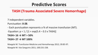 PredicEve	
  Scores	
  
TASH	
  (Trauma	
  Associated	
  Severe	
  Hemorrhage)	
  
7	
  independent	
  variables.	
  
Punctua$on:	
  0-­‐28.	
  
-­‐	
  Each	
  punctua$on	
  represents	
  a	
  %	
  of	
  massive	
  transfusion	
  (MT).	
  
-­‐Equa$on:	
  p	
  =	
  1	
  /	
  [1	
  +	
  exp(5.4	
  –	
  0.3	
  x	
  TASH)]	
  
TASH>	
  16	
  →	
  MT	
  >	
  50%	
  
TASH>	
  27	
  →	
  MT	
  100%	
  
	
   	
   	
  	
  	
  	
  	
  	
  	
  	
  	
  	
  	
  
Maegele	
  M.	
  Transfusion	
  Medicine	
  and	
  Hemotherapy	
  2012;	
  39:85-­‐97.	
  
Maegele	
  M.	
  Vox	
  Sanguinis	
  2011;	
  100:231-­‐238.	
  	
  
 