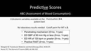 Predic$ve	
  Scores	
  
ABC	
  (Assessment	
  of	
  Blood	
  Consump$on):	
  
Punctua$on:	
  0-­‐4.	
  
Cutoﬀ	
  point	
  for	
  MT	
  is	
  2.	
  	
  
4	
  dicotomic	
  variables	
  available	
  at	
  the	
  
pa$ent	
  bed	
  
No	
  laboratory	
  results	
  needed	
  
Maegele	
  M.	
  Transfusion	
  Medicine	
  and	
  Hemotherapy	
  2012;	
  39:85-­‐97.	
  	
  
Nunez	
  TC.	
  The	
  Journal	
  of	
  Trauma	
  2009,	
  66:346-­‐352.	
  
 