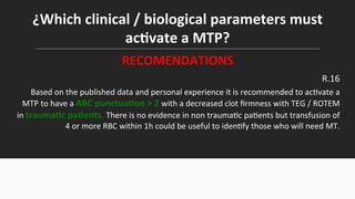 ¿Which	
  clinical	
  /	
  biological	
  parameters	
  must	
  
acEvate	
  a	
  MTP?	
  
RECOMENDATIONS	
  
R.16	
  
Based	
  on	
  the	
  published	
  data	
  and	
  personal	
  experience	
  it	
  is	
  recommended	
  to	
  ac$vate	
  a	
  
MTP	
  to	
  have	
  a	
  ABC	
  punctuaEon	
  >	
  2	
  with	
  a	
  decreased	
  clot	
  ﬁrmness	
  with	
  TEG	
  /	
  ROTEM	
  
in	
  traumaEc	
  paEents.	
  There	
  is	
  no	
  evidence	
  in	
  non	
  trauma$c	
  pa$ents	
  but	
  transfusion	
  of	
  
4	
  or	
  more	
  RBC	
  within	
  1h	
  could	
  be	
  useful	
  to	
  iden$fy	
  those	
  who	
  will	
  need	
  MT.	
  
 