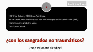 21
HU 12 de Octubre. 2011 Chico-Fernández
TASH: better predictive scale than ABC and Emergency transfusion Score (ETS)
Higher negative predictive value
Cutoff point: 16-18
Predictive Tools
¿Non	
  trauma$c	
  bleeding?	
  
 
