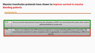 Massive	
  transfusion	
  protocols	
  have	
  shown	
  to	
  improve	
  survival	
  in	
  massive	
  
bleeding	
  paEents	
  
RECOMENDACIÓN	
  
R.19	
   Due	
  to	
  survival	
  improvement	
  shown	
  by	
  the	
  ac$va$on	
  of	
  MTP,	
  we	
  recommend	
  all	
  centers	
  that	
  receive	
  
politrauma$zed	
  to	
  create	
  one	
  
R.20	
   There	
  is	
  no	
  evidence	
  that	
  PTM	
  improve	
  prognosis	
  in	
  massive	
  bleeding	
  diﬀerent	
  to	
  trauma$c.	
  We	
  
recommend	
  to	
  extend	
  it	
  to	
  other	
  situa$ons	
  were	
  coagulopathy	
  is	
  suspected	
  and	
  bleeding	
  is	
  diﬃcult	
  to	
  
control
 