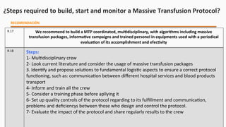 ¿Steps	
  required	
  to	
  build,	
  start	
  and	
  monitor	
  a	
  Massive	
  Transfusion	
  Protocol?	
  
RECOMENDACIÓN	
  
R.17	
   We	
  recommend	
  to	
  build	
  a	
  MTP	
  coordinated,	
  mulEdisciplinary,	
  with	
  algorithms	
  including	
  massive	
  
transfusion	
  packages,	
  informaEve	
  campaigns	
  and	
  trained	
  personel	
  in	
  equipments	
  used	
  with	
  a	
  periodical	
  
evaluaEon	
  of	
  its	
  accomplishment	
  and	
  efecEvity	
  
R.18	
   Steps:	
  
1-­‐	
  Mul$disciplinary	
  crew	
  
2-­‐	
  Look	
  current	
  literature	
  and	
  consider	
  the	
  usage	
  of	
  massive	
  transfusion	
  packages	
  
3.	
  Iden$fy	
  and	
  propose	
  solu$ons	
  to	
  fundamental	
  logis$c	
  aspects	
  to	
  ensure	
  a	
  correct	
  protocol	
  
func$oning,	
  such	
  as:	
  communica$on	
  between	
  diﬀerent	
  hospital	
  services	
  and	
  blood	
  products	
  
transport	
  
4-­‐	
  Inform	
  and	
  train	
  all	
  the	
  crew	
  	
  
5-­‐	
  Consider	
  a	
  training	
  phase	
  before	
  apllying	
  it	
  
6-­‐	
  Set	
  up	
  quality	
  controls	
  of	
  the	
  protocol	
  regarding	
  to	
  its	
  fulﬁllment	
  and	
  communica$on,	
  
problems	
  and	
  deﬁciencys	
  between	
  those	
  who	
  design	
  and	
  control	
  the	
  protocol.	
  
7-­‐	
  Evaluate	
  the	
  impact	
  of	
  the	
  protocol	
  and	
  share	
  regularly	
  results	
  to	
  the	
  crew	
  
 