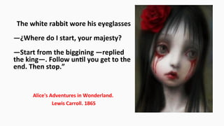 “The	
  white	
  rabbit	
  wore	
  his	
  eyeglasses	
  
	
  
—¿Where	
  do	
  I	
  start,	
  your	
  majesty?	
  
	
  
—Start	
  from	
  the	
  biggining	
  —replied	
  
the	
  king—.	
  Follow	
  unEl	
  you	
  get	
  to	
  the	
  
end.	
  Then	
  stop.”	
  
Alice's	
  Adventures	
  in	
  Wonderland.	
  
	
  Lewis	
  Carroll.	
  1865	
  
 