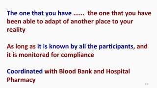 33	
  
The	
  one	
  that	
  you	
  have	
  ......	
  	
  the	
  one	
  that	
  you	
  have	
  
been	
  able	
  to	
  adapt	
  of	
  another	
  place	
  to	
  your	
  
reality	
  
	
  
As	
  long	
  as	
  it	
  is	
  known	
  by	
  all	
  the	
  parEcipants,	
  and	
  
it	
  is	
  monitored	
  for	
  compliance	
  
	
  
Coordinated	
  with	
  Blood	
  Bank	
  and	
  Hospital	
  
Pharmacy
 