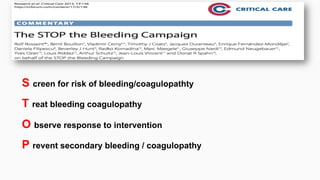 S creen for risk of bleeding/coagulopathty
T reat bleeding coagulopathy
O bserve response to intervention
P revent secondary bleeding / coagulopathy
 