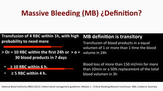 Transfusion	
  of	
  4	
  RBC	
  within	
  1h,	
  with	
  high	
  
probability	
  to	
  need	
  more	
  
>	
  Or	
  =	
  10	
  RBC	
  within	
  the	
  ﬁrst	
  24h	
  or	
  	
  >	
  o	
  =	
  
30	
  blood	
  products	
  in	
  7	
  days	
  
MB	
  deﬁniEon	
  is	
  transitory	
  
Transfusion	
  of	
  blood	
  products	
  in	
  a	
  equal	
  
volumen	
  of	
  1	
  or	
  more	
  than	
  1	
  $me	
  the	
  blood	
  
volume	
  in	
  24h	
  
	
  
Blood	
  loss	
  of	
  more	
  than	
  150	
  ml/min	
  for	
  more	
  
than	
  10min	
  or	
  a	
  50%	
  replacement	
  of	
  the	
  total	
  
blood	
  volumen	
  in	
  3h	
  
Na$onal	
  Blood	
  Authority	
  (NBA)	
  (2011).	
  Pa$ent	
  blood	
  management	
  guidelines:	
  Module	
  1	
  –	
  Cri$cal	
  bleeding/Massive	
  transfusion.	
  NBA,	
  Canberra,	
  Australia	
  
•  ≥	
  10	
  RBC	
  within	
  6	
  h.	
  	
  
•  	
  ≥	
  5	
  RBC	
  within	
  4	
  h.	
  
Massive	
  Bleeding	
  (MB)	
  ¿DeﬁniEon?	
  
 