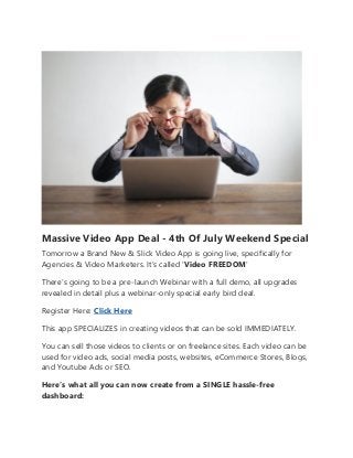 Massive Video App Deal - 4th Of July Weekend Special
Tomorrow a Brand New & Slick Video App is going live, specifically for
Agencies & Video Marketers. It’s called ‘Video FREEDOM’
There’s going to be a pre-launch Webinar with a full demo, all upgrades
revealed in detail plus a webinar-only special early bird deal.
Register Here: Click Here
This app SPECIALIZES in creating videos that can be sold IMMEDIATELY.
You can sell those videos to clients or on freelance sites. Each video can be
used for video ads, social media posts, websites, eCommerce Stores, Blogs,
and Youtube Ads or SEO.
Here’s what all you can now create from a SINGLE hassle-free
dashboard:
 