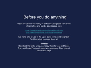 Before you do anything!
Install the Open Sans family of fonts and DesignBall-Font-Icons
which is free and can be downloaded here:
https://massivexppt.com/designball-font-icons/
http://www.fontsquirrel.com/fonts/open-sans
We make a lot of use of the Open Sans fonts and DesignBall-
Font-Icons but you need them all.
To install:
Download the fonts, unzip, and copy them to your font folder.
Then quit PowerPoint and reboot your computer. Then check it
on the next page.
 