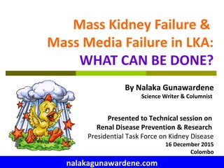 Mass Kidney Failure &
Mass Media Failure in LKA:
WHAT CAN BE DONE?
By Nalaka Gunawardene
Science Writer & Columnist
Presented to Technical session on
Renal Disease Prevention & Research
Presidential Task Force on Kidney Disease
16 December 2015
Colombo
nalakagunawardene.com
 