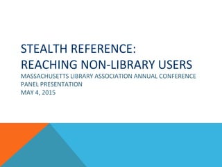 STEALTH REFERENCE:
REACHING NON-LIBRARY USERS
MASSACHUSETTS LIBRARY ASSOCIATION ANNUAL CONFERENCE
PANEL PRESENTATION
MAY 4, 2015
 