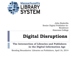 Digital Disruptions
The Intersection of Libraries and Publishers
in the Digital Information Age  
John Rodzvilla
Senior Digital Publisher-in-
Residence
Emerson College
Bending Boundaries: Libraries as Publishers, April 16, 2014
 