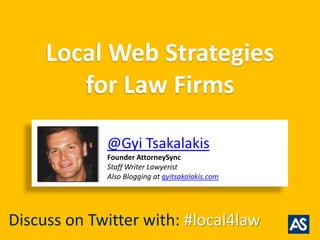 Local Web Strategies
        for Law Firms

             @Gyi Tsakalakis
             Founder AttorneySync
             Staff Writer Lawyerist
             Also Blogging at gyitsakalakis.com




Discuss on Twitter with: #local4law
 