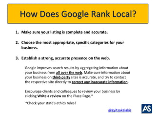 How Does Google Rank Local?
1. Make sure your listing is complete and accurate.

2. Choose the most appropriate, specific ...