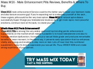 Mass M1X - Male Enhancement Pills Reviews, Benefits & Where To
Buy
Mass M1X male-enhancement Service could be the better way to boost your bedroom looks
and also texture as some guy! If you're expecting not to embarrass yourself at the sack ,
these organic pills would be the very best option. Mass M1X All natural aphrodisiacs
successfully Super Charge your testosterone levels so as to get more rapid, more powerful
erections, continue more at the sack, to create your fan
What's Mass M1X Penis Enhancement?
Mass M1X Pills is among the very widely used and top trending penile enhancement
supplements on the market which makes it possible to to boost testosterone and also to
manage erection dysfunction. It enriches your sexual libido grade and produces remarkable
benefits in mean moment. In the same way, it prevents early ejaculation that too enhances
vitality and energy and enables to stay more on bed. Lots of have tried this nutritional
supplement, today it's time to appreciate your sexual life. Thus, ORDER NOW and create
strong experience of your partner.
 