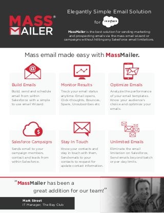 Mass email made easy with MassMailer.
Build Emails
Build, send and schedule
email from within
Salesforce with a simple
to use email Wizard.
Monitor Results
Track your email status
anytime: Email opens,
Click-thoughts, Bounces,
Spans, Unsubscribes etc.
Optimize Emails
Analyzie the performance
of your email templates.
Know your audience’s
choice and optimize your
emails.
Salesforce Campaigns
Sends email to your
campaign members,
contact and leads from
within Salesforce.
Stay In Touch
Know your contacts and
stay in touch with them,
Send emails to your
contacts to request for
update contact information.
Unlimited Emails
Eliminate the email
limitation on Salesforce,
Send emails beyond batch
or per day limits.
“MassMailer has been a
		 great addition for our team!”
Mark Street
IT Manager, The Bay Club
Elegantly Simple Email Solution
MassMailer is the best solution for sending marketing
and prospecting emails via the mass email wizard or
campaigns without hitting any Salesforce email limitations.
for
 