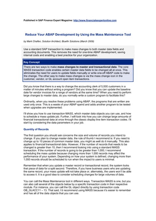 Published in SAP Finance Expert Magazine: http://www.financialsexpertonline.com
Reduce Your ABAP Development by Using the Mass Maintenance Tool
by Mark Chalfen, Solution Architect, Bluefin Solutions (March 2009)
Use a standard SAP transaction to make mass changes to both master data fields and
accounting documents. This removes the need for one-time ABAP development, saving
internal costs and enabling a best practice for your organization.
Key Concept
There are two ways to make mass changes to master and transactional data. The core
MASS transaction code enables certain master data fields to be changed all at once. This
eliminates the need for users to update fields manually or write one-off ABAP code to make
the change. The other way to make mass changes is via the mass change icon in the
customer, vendor, or GL account open item transactions.
Did you know that there is a way to change the accounting clerk of 5,000 customers in a
matter of minutes without writing a program? Did you know that you can update the baseline
date for vendor invoices for a range of vendors at the same time? When you need to perform
large changes to master data, do you normally write a custom program to facilitate this?
Ordinarily, when you resolve these problems using ABAP, the programs that are written are
used only once. This is a waste of your ABAP spend and adds another program to be tested
when upgrades are implemented.
I’ll show you how to use transaction MASS, which master data objects you can use, and how
to schedule a mass update job. Further, I will look into how you can change large amounts of
financial transactional data at once through the classic display line item transaction codes. I’ll
start by considering the data parameters in your job.
Quantity of Records
The first question you should ask concerns the size and volume of records you intend to
change. If you plan to change master data, the rule of thumb I recommend is: If you need to
change up to 10 pieces of common master data, you might as well do it manually. This also
applies to financial transactional data. However, if the number of records that needs to be
changed is greater than 10, then I recommend looking into using a standard MASS
transaction. If the number of records is going to be greater than 1,000, I recommend
scheduling the mass update because changing more than 1,000 records may affect the
performance of your system. Depending on how your system is defined, changing more than
1,000 records should be scheduled to run when the impact to users is minimal.
Remember that when you update a master record or transactional record, the system locks
that piece of data for a split second. Therefore, if you have business users who are updating
the same record, your mass update will not take place or, alternately, the users won’t be able
to access it. It is a good idea to consider scheduling changes for large volumes of data.
You can call the Mass Maintenance tool in different ways. Transaction MASS is one, but you
can also call several of the objects below by a specific transaction code in their respective
module. For instance, you can call the GL object directly by using transaction code
OB_GLACC11 – 13. That said, I’d recommend using MASS because it’s easier to remember
and has all of the data objects that you can use.
 