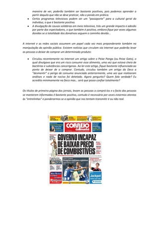 maneira de ver, poderão também ser bastante positivos, pois podemos aprender a
partir daquilo que não se deve praticar, não o pondo em prática.
Certos programas televisivos podem ser um “passaporte” para a cultural geral do
indivíduo, o que é bastante positivo.
A divulgação de causas solidárias em meio televisivo, trás um grande impacto e adesão
por parte dos espectadores, o que também é positivo, embora fique por vezes algumas
dúvidas se a totalidade dos donativos seguem o caminho devido…
A internet e as redes sociais assumem um papel cada vez mais preponderante também na
manipulação da opinião pública. Existem notícias que circulam via internet que poderão levar
as pessoas a deixar de comprar um determinado produto:
Circulou recentemente na Internet um artigo sobre o Peixe Panga (ou Peixe Gato), o
qual divulgava que era um risco consumir esse alimento, uma vez que estava cheio de
bactérias e substâncias cancerígenas. Ao ler este artigo, fiquei bastante influenciada ao
ponto de deixar de o comprar. Contudo, circulou também um artigo da Deco a
“desmentir” o perigo de consumo anunciado anteriormente, uma vez que realizaram
análises e nada de nocivo foi detetado. Agora pergunto? Quem fala verdade? Eu
acredito minimamente na Deco mas… será que posso confiar totalmente?
Os títulos de primeira página dos jornais, levam as pessoas a comprá-los e o facto das pessoas
se manterem informadas é bastante positivo, contudo é necessário por vezes estarmos atentos
às “entrelinhas” e ponderarmos se a opinião que nos tentam transmitir é ou não real.
 