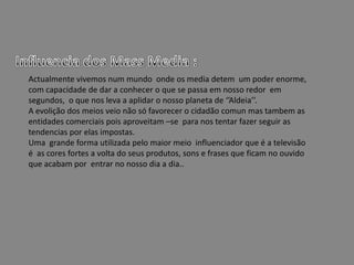 Influencia dos Mass Media :Actualmente vivemos num mundo  onde os media detem  um poder enorme, com capacidade de dar a conhecer o que se passa em nosso redor  em segundos,  o que nos leva a aplidar o nosso planeta de ‘’Aldeia’’.A evolição dos meios veio não só favorecer o cidadão comun mas tambem as entidades comerciais pois aproveitam –se  para nos tentar fazer seguir as tendencias por elas impostas.Uma  grande forma utilizada pelo maior meio  influenciador que é a televisão é  as cores fortes a volta do seus produtos, sons e frases que ficam no ouvido que acabam por  entrar no nosso dia a dia..