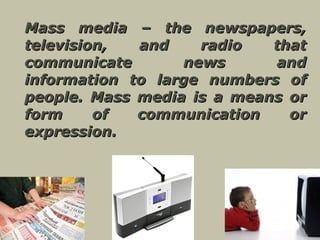 Mass media – the newspapers, television, and radio that communicate news and information to large numbers of people. Mass media is a means or form of communication or expression.   