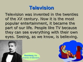 Television Television was invented in the twenties of the XX century. Now it is the most popular entertainment, it became the part of our life. People like TV because they can see everything with their own eyes. Seeing, as we know, is believing.   Rosinberg , the  inventor of television 