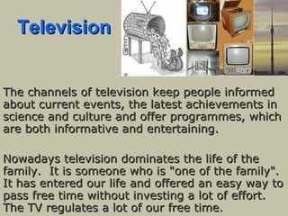 Television The channels of television keep people informed about current events, the latest achievements in science and culture and offer programmes, which are both informative and entertaining.  Nowadays television dominates the life of the family.  It is someone who is "one of the family". It has entered our life and offered an easy way to pass free time without investing a lot of effort. The TV regulates a lot of our free time.  