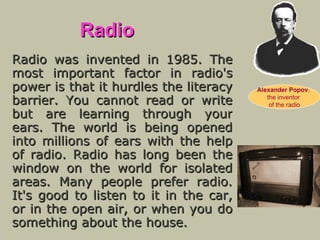 Radio Radio was invented in 1985. The most important factor in radio's power is that it hurdles the literacy barrier. You cannot read or write but are learning through your ears. The world is being opened into millions of ears with the help of radio. Radio has long   been the window on the world for isolated areas. Many people prefer radio. It's good to listen to it in the car, or in the open air, or when you do something about the house. Alexander Popov ,  the inventor  of the radio 