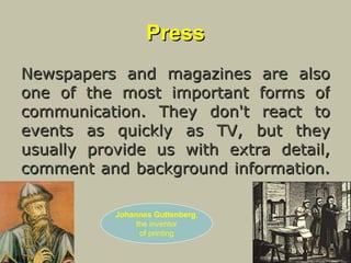Press Newspapers and magazines are also one of the most important forms of communication. They don't react to events as quickly as TV, but they usually provide us with extra detail, comment and background information.  Johannes Guttenberg , the inventor of printing 