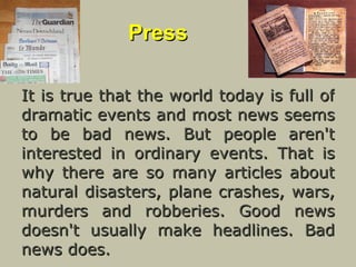 Press It is true that the world today is full of dramatic events and most news seems to be bad news. But people aren't interested in ordinary events. That is why there are so many articles about natural disasters, plane crashes, wars, murders and robberies. Good news doesn't usually make headlines. Bad news does. 