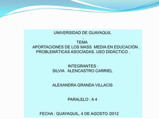 UNIVERSIDAD DE GUAYAQUIL
                     .
                  TEMA
APORTACIONES DE LOS MASS MEDIA EN EDUCACIÓN .
 PROBLEMÁTICAS ASOCIADAS. USO DIDÁCTICO .


               INTEGRANTES :
        SILVIA ALENCASTRO CARRIEL


        ALEXANDRA GRANDA VILLACIS


               PARALELO : A 4


   FECHA : GUAYAQUIL, 4 DE AGOSTO /2012
 