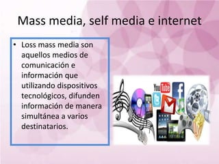 Mass media, self media e internet
• Loss mass media son
  aquellos medios de
  comunicación e
  información que
  utilizando dispositivos
  tecnológicos, difunden
  información de manera
  simultánea a varios
  destinatarios.
 