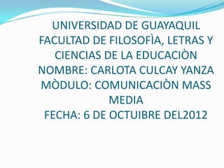 UNIVERSIDAD DE GUAYAQUIL
FACULTAD DE FILOSOFÌA, LETRAS Y
   CIENCIAS DE LA EDUCACIÒN
NOMBRE: CARLOTA CULCAY YANZA
MÒDULO: COMUNICACIÒN MASS
             MEDIA
 FECHA: 6 DE OCTUIBRE DEL2012
 