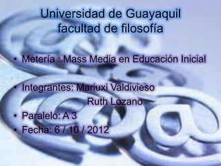Universidad de Guayaquil
         facultad de filosofía

• Metería : Mass Media en Educación Inicial

• Integrantes: Mariuxi Valdivieso
                  Ruth Lozano
• Paralelo: A 3
• Fecha: 6 / 10 / 2012
 