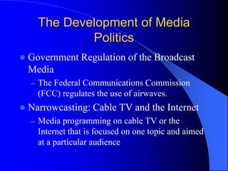 The Development of Media
Politics
 Government Regulation of the Broadcast
Media
– The Federal Communications Commission
(FCC) regulates the use of airwaves.
 Narrowcasting: Cable TV and the Internet
– Media programming on cable TV or the
Internet that is focused on one topic and aimed
at a particular audience
 