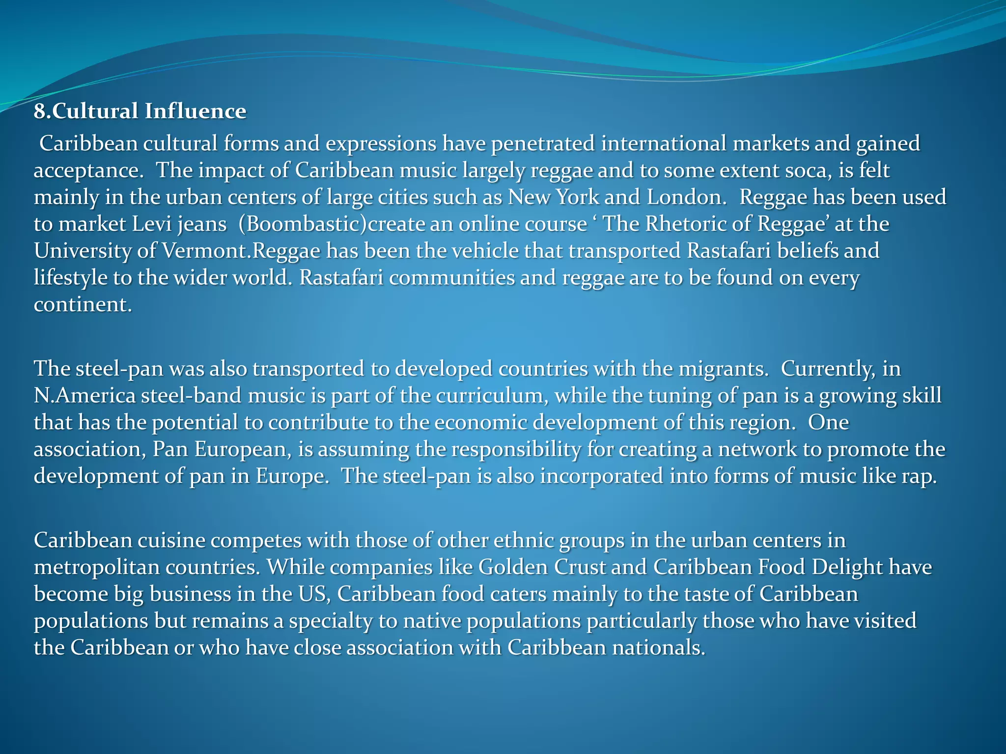 8.Cultural Influence
Caribbean cultural forms and expressions have penetrated international markets and gained
acceptance. The impact of Caribbean music largely reggae and to some extent soca, is felt
mainly in the urban centers of large cities such as New York and London. Reggae has been used
to market Levi jeans (Boombastic)create an online course ‘ The Rhetoric of Reggae’ at the
University of Vermont.Reggae has been the vehicle that transported Rastafari beliefs and
lifestyle to the wider world. Rastafari communities and reggae are to be found on every
continent.
The steel-pan was also transported to developed countries with the migrants. Currently, in
N.America steel-band music is part of the curriculum, while the tuning of pan is a growing skill
that has the potential to contribute to the economic development of this region. One
association, Pan European, is assuming the responsibility for creating a network to promote the
development of pan in Europe. The steel-pan is also incorporated into forms of music like rap.
Caribbean cuisine competes with those of other ethnic groups in the urban centers in
metropolitan countries. While companies like Golden Crust and Caribbean Food Delight have
become big business in the US, Caribbean food caters mainly to the taste of Caribbean
populations but remains a specialty to native populations particularly those who have visited
the Caribbean or who have close association with Caribbean nationals.
 