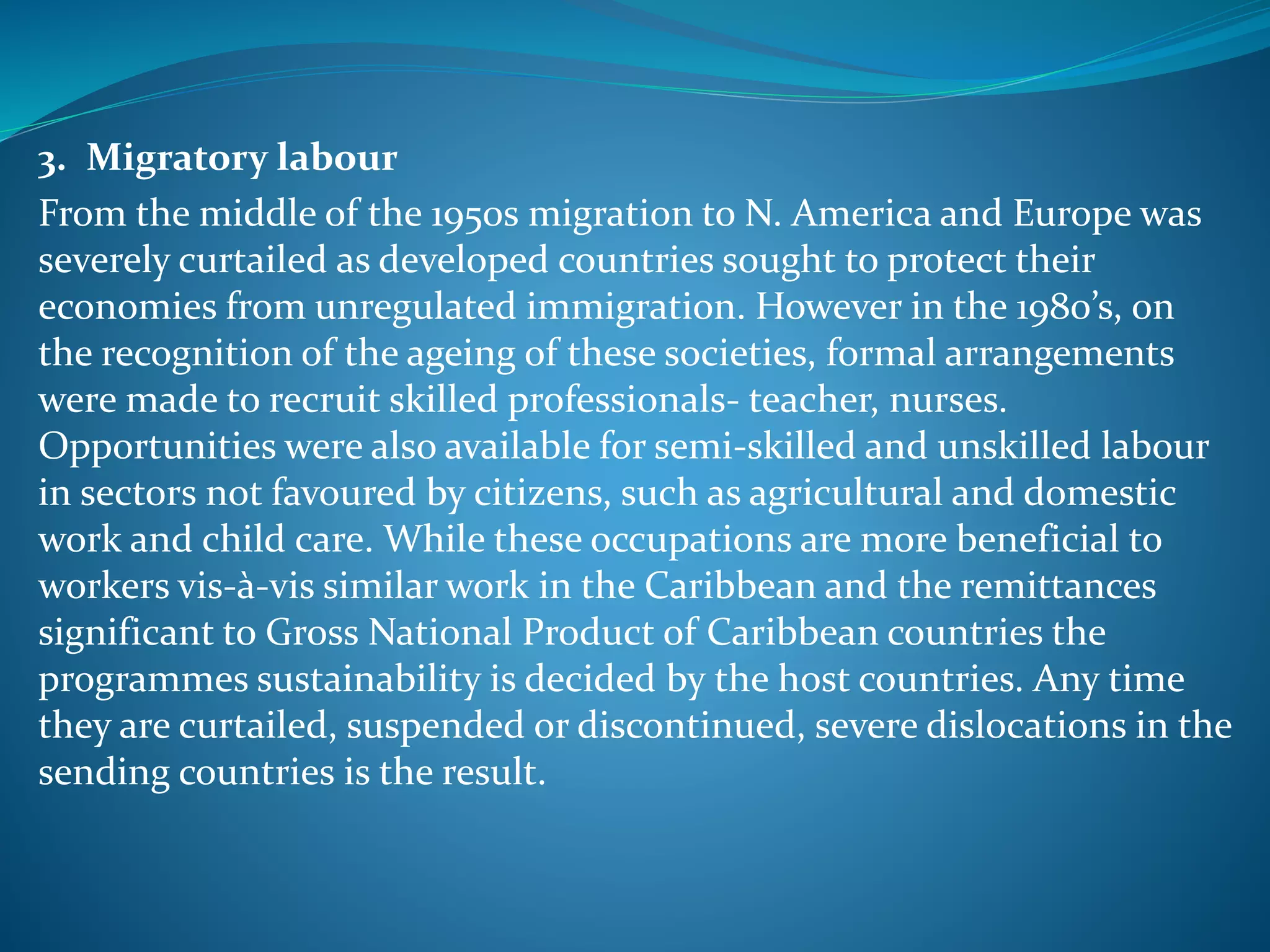 3. Migratory labour
From the middle of the 1950s migration to N. America and Europe was
severely curtailed as developed countries sought to protect their
economies from unregulated immigration. However in the 1980’s, on
the recognition of the ageing of these societies, formal arrangements
were made to recruit skilled professionals- teacher, nurses.
Opportunities were also available for semi-skilled and unskilled labour
in sectors not favoured by citizens, such as agricultural and domestic
work and child care. While these occupations are more beneficial to
workers vis-à-vis similar work in the Caribbean and the remittances
significant to Gross National Product of Caribbean countries the
programmes sustainability is decided by the host countries. Any time
they are curtailed, suspended or discontinued, severe dislocations in the
sending countries is the result.
 