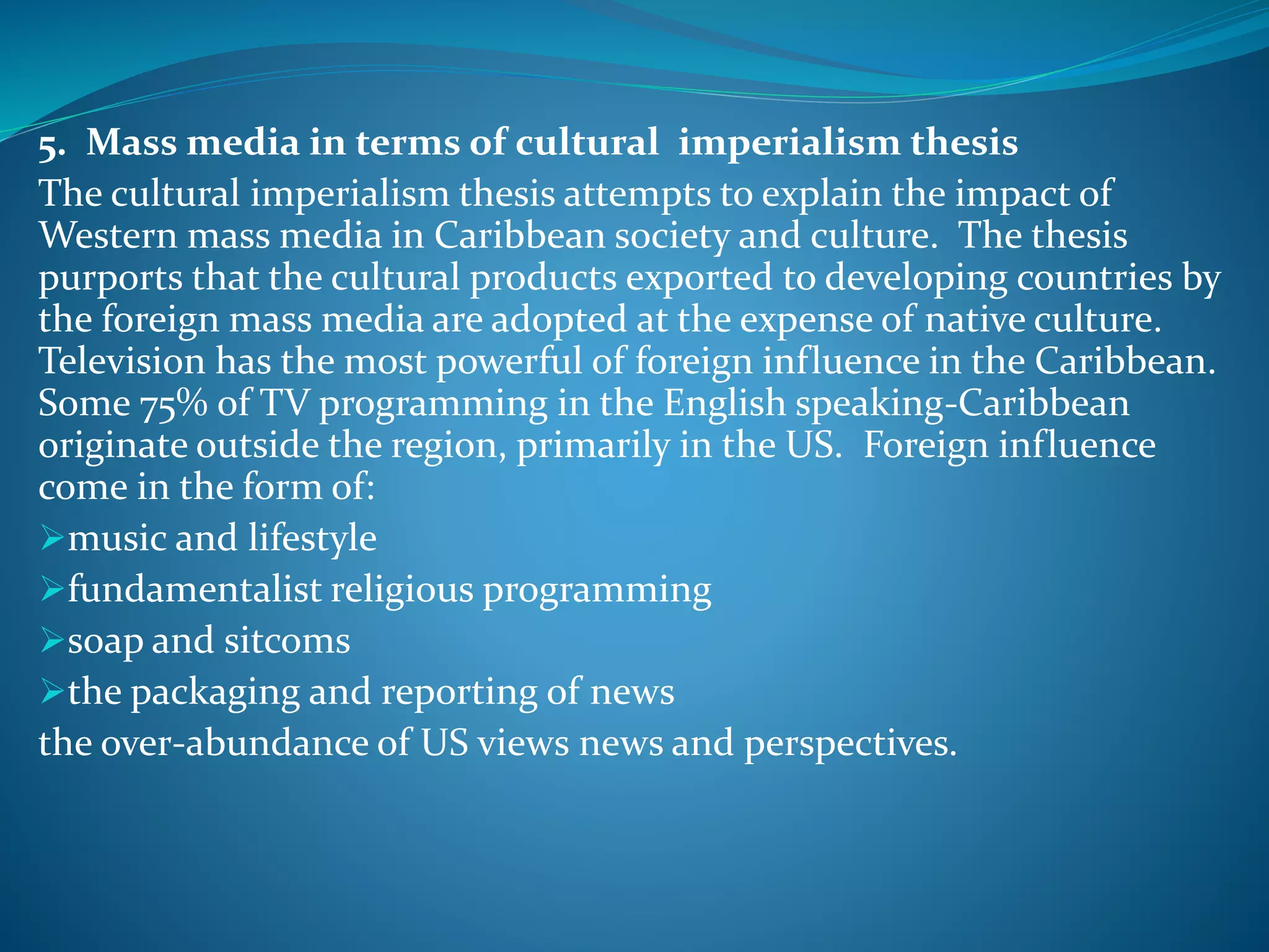 5. Mass media in terms of cultural imperialism thesis
The cultural imperialism thesis attempts to explain the impact of
Western mass media in Caribbean society and culture. The thesis
purports that the cultural products exported to developing countries by
the foreign mass media are adopted at the expense of native culture.
Television has the most powerful of foreign influence in the Caribbean.
Some 75% of TV programming in the English speaking-Caribbean
originate outside the region, primarily in the US. Foreign influence
come in the form of:
music and lifestyle
fundamentalist religious programming
soap and sitcoms
the packaging and reporting of news
the over-abundance of US views news and perspectives.
 