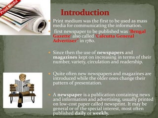  Print medium was the first to be used as mass
media for communicating the information.
 first newspaper to be published was ‘Bengal
Gazette’ also called ‘Calcutta General
Advertiser” in 1780.
 Since then the use of newspapers and
magazines kept on increasing in terms of their
number, variety, circulation and readership.
 Quite often new newspapers and magazines are
introduced while the older ones change their
pattern of presentation.
 A newspaper is a publication containing news
and information and advertising, usually printed
on low-cost paper called newsprint. It may be
general or of the special interest, most often
published daily or weekly.
 
