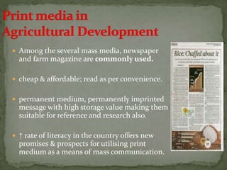  Among the several mass media, newspaper
and farm magazine are commonly used.
 cheap & affordable; read as per convenience.
 permanent medium, permanently imprinted
message with high storage value making them
suitable for reference and research also.
 ↑ rate of literacy in the country offers new
promises & prospects for utilising print
medium as a means of mass communication.
 