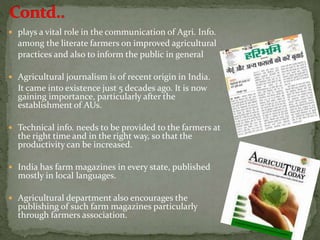  plays a vital role in the communication of Agri. Info.
among the literate farmers on improved agricultural
practices and also to inform the public in general
 Agricultural journalism is of recent origin in India.
It came into existence just 5 decades ago. It is now
gaining importance, particularly after the
establishment of AUs.
 Technical info. needs to be provided to the farmers at
the right time and in the right way, so that the
productivity can be increased.
 India has farm magazines in every state, published
mostly in local languages.
 Agricultural department also encourages the
publishing of such farm magazines particularly
through farmers association.
 
